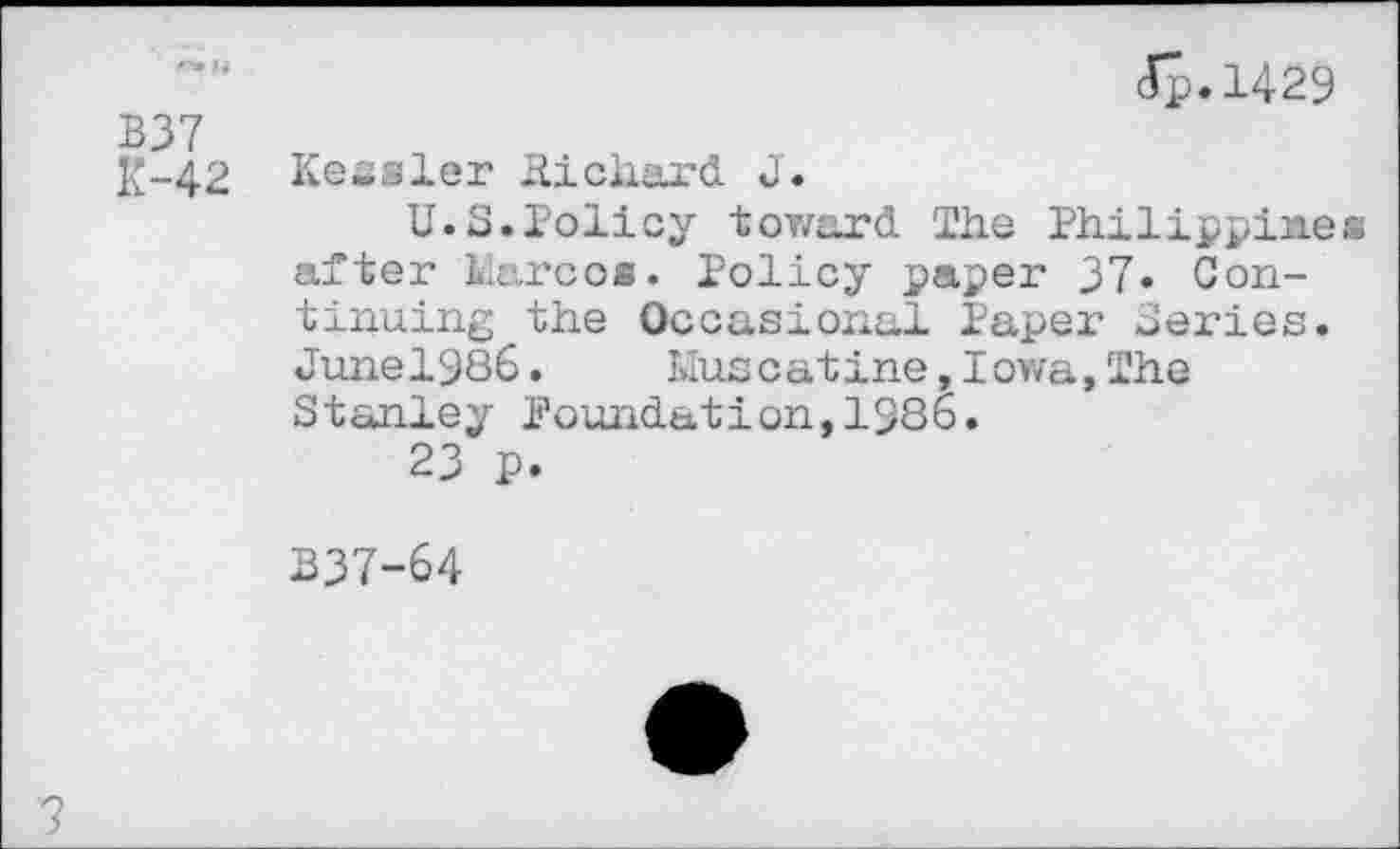 ﻿ip.1429 B37
K-42 Kessler Hichard J.
U.S.Policy toward The Philippines after karoo«. Policy paper 37. Continuing the Occasional Paper Series. Junel986.	Muscatine,Iowa,The
Stanley foundation,1986.
23 p.
B37-64